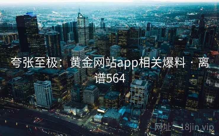 夸张至极：黄金网站app相关爆料 · 离谱564