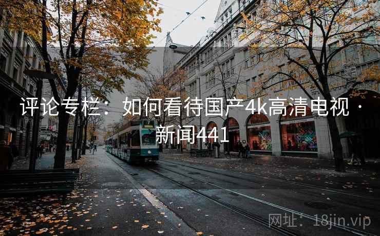 评论专栏:如何看待国产4k高清电视 · 新闻441 评论专栏:如何看待国产4k高清电视 · 新闻441