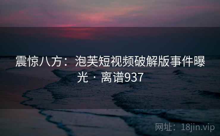 震惊八方：泡芙短视频破解版事件曝光 · 离谱937