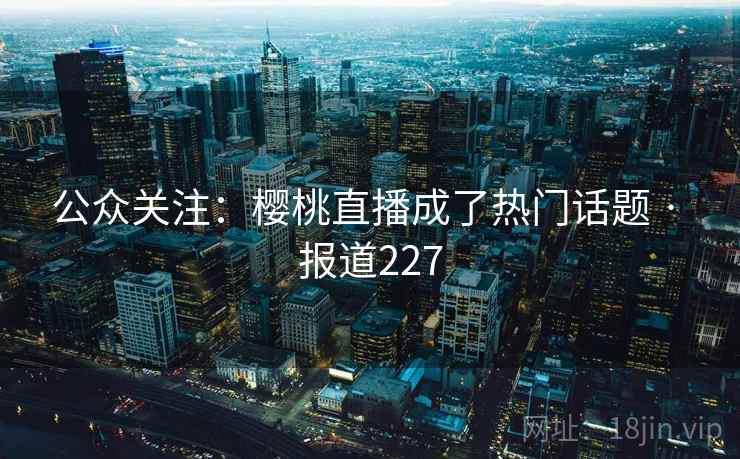 公众关注:樱桃直播成了热门话题 · 报道227 公众关注:樱桃直播成了热门话题 · 报道227