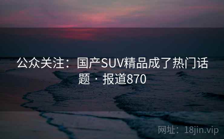 公众关注:国产SUV精品成了热门话题 · 报道870 公众关注:国产SUV精品成了热门话题 · 报道870