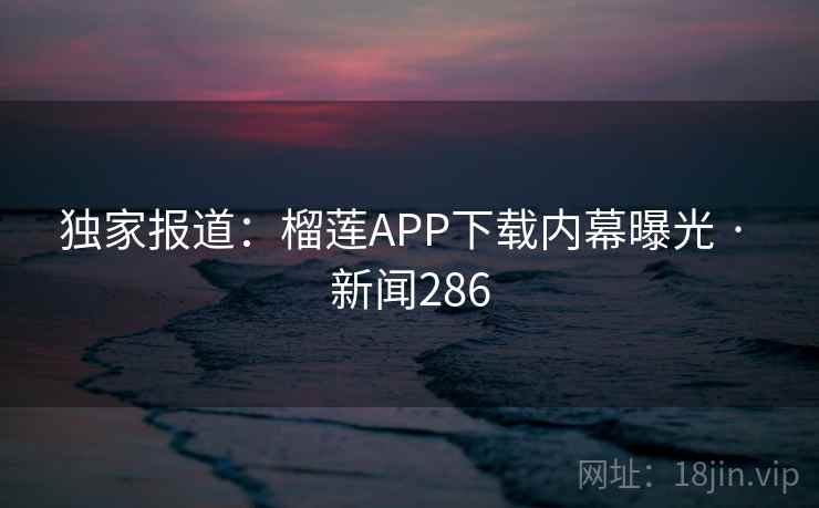 独家报道：榴莲APP下载内幕曝光 · 新闻286