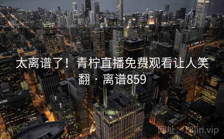 太离谱了!青柠直播免费观看让人笑翻 · 离谱859 太离谱了!青柠直播免费观看让人笑翻 · 离谱859