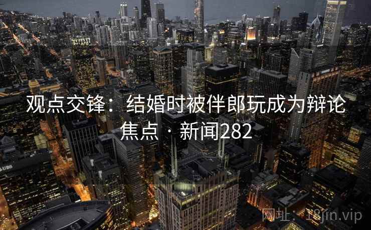 观点交锋：结婚时被伴郎玩成为辩论焦点 · 新闻282
