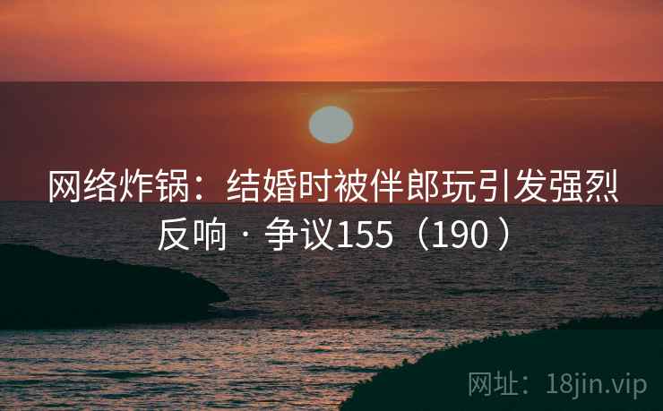 网络炸锅：结婚时被伴郎玩引发强烈反响 · 争议155（190 ）