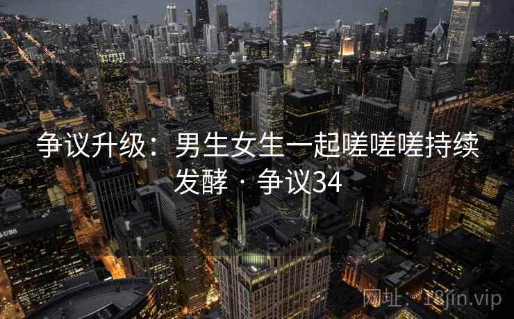 争议升级:男生女生一起嗟嗟嗟持续发酵 · 争议34 争议升级:男生女生一起嗟嗟嗟持续发酵 · 争议34