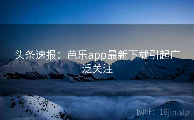 头条速报：芭乐app最新下载引起广泛关注